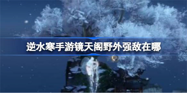 逆水寒手游镜天阁野外强敌在哪？逆水寒手游镜天阁野外强敌位置解析